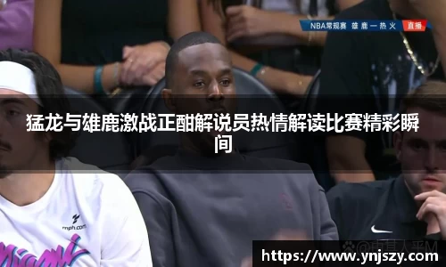 猛龙与雄鹿激战正酣解说员热情解读比赛精彩瞬间